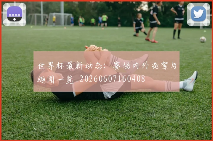 世界杯最新动态：赛场内外花絮与趣闻一览_20260607160408