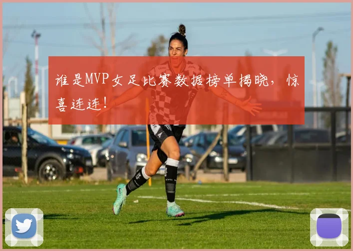 谁是MVP女足比赛数据榜单揭晓，惊喜连连！