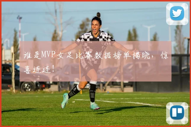 谁是MVP女足比赛数据榜单揭晓，惊喜连连！
