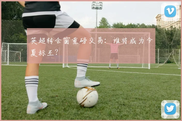 英超转会窗重磅交易：谁将成为今夏标王？