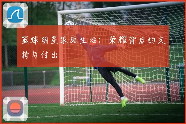 篮球明星家庭生活：荣耀背后的支持与付出