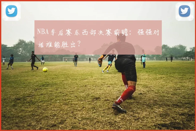 NBA季后赛东西部决赛前瞻：强强对话谁能胜出？