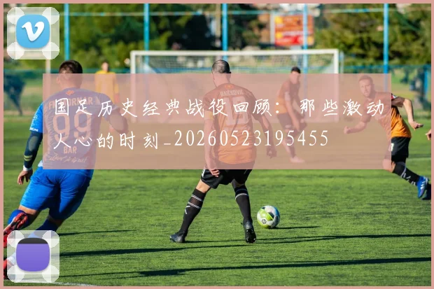 国足历史经典战役回顾:那些激动人心的时刻_20260523195455