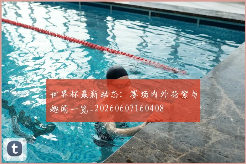 世界杯最新动态:赛场内外花絮与趣闻一览_20260607160408
