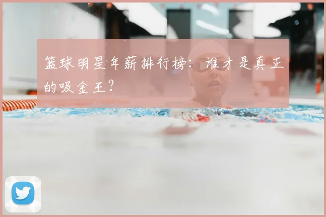 篮球明星年薪排行榜：谁才是真正的吸金王？