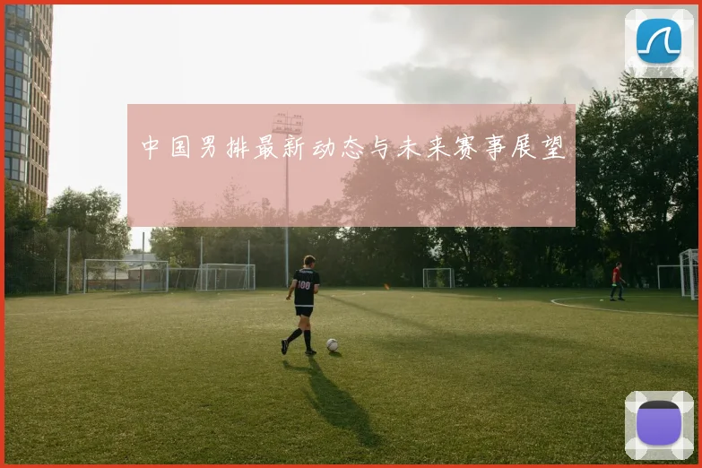 中国男排最新动态与未来赛事展望