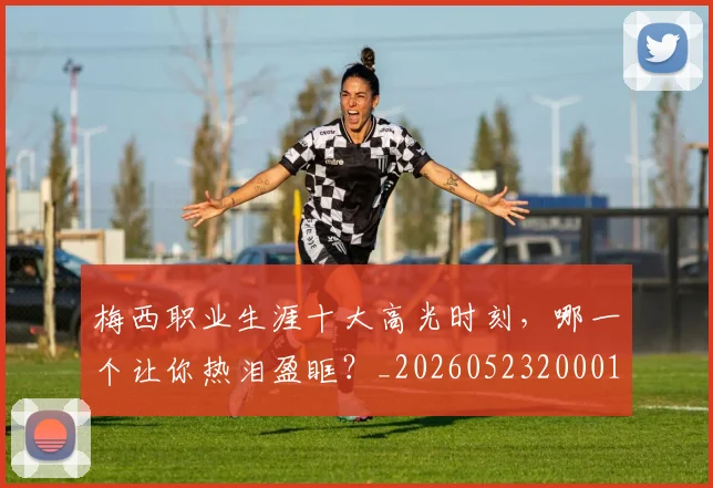 梅西职业生涯十大高光时刻，哪一个让你热泪盈眶？_20260523200015