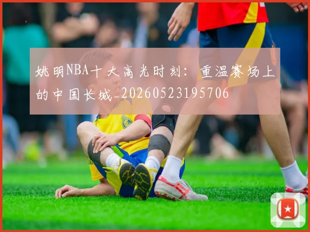 姚明NBA十大高光时刻：重温赛场上的中国长城_20260523195706