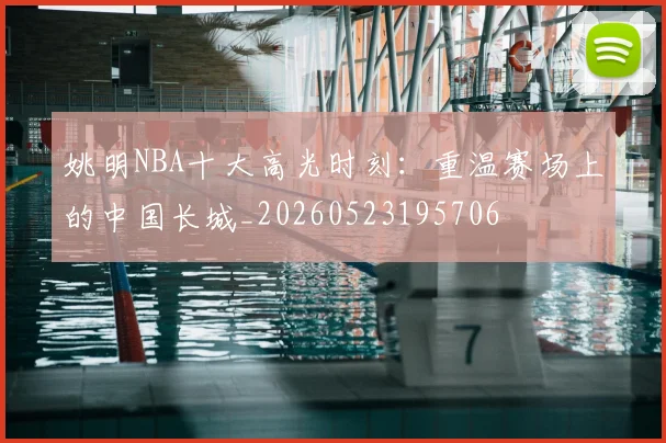 姚明NBA十大高光时刻：重温赛场上的中国长城_20260523195706