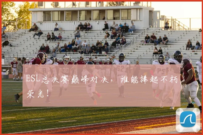 ESL总决赛巅峰对决，谁能捧起不朽荣光！