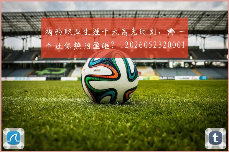 梅西职业生涯十大高光时刻，哪一个让你热泪盈眶？_20260523200015