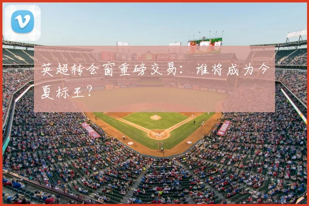 英超转会窗重磅交易：谁将成为今夏标王？