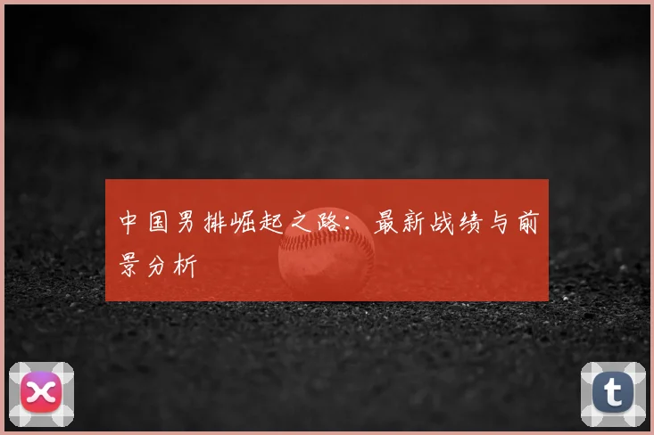 中国男排崛起之路：最新战绩与前景分析