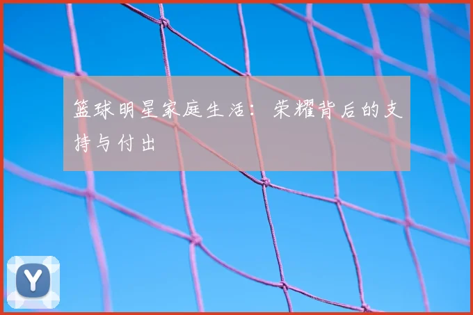 篮球明星家庭生活:荣耀背后的支持与付出